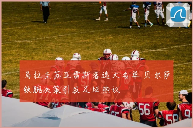 乌拉圭苏亚雷斯落选大名单 贝尔萨铁腕决策引发足坛热议