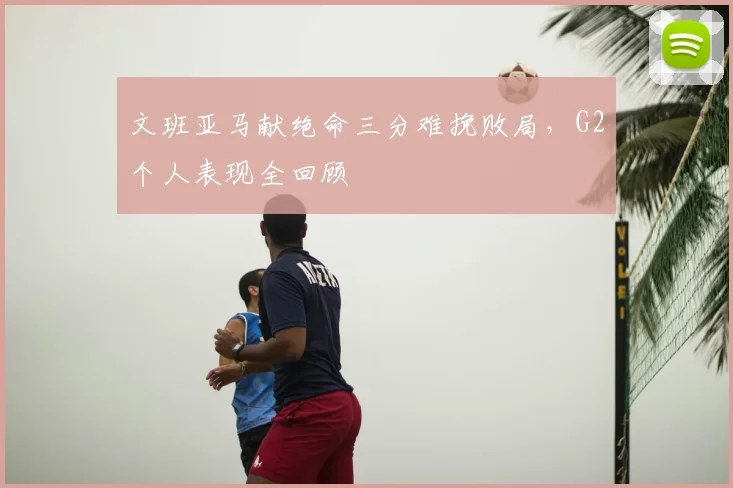 文班亚马献绝命三分难挽败局,G2个人表现全回顾