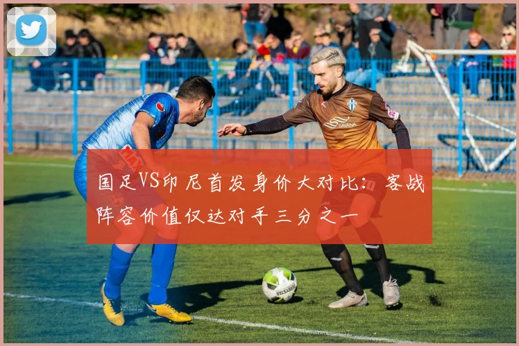 国足VS印尼首发身价大对比:客战阵容价值仅达对手三分之一