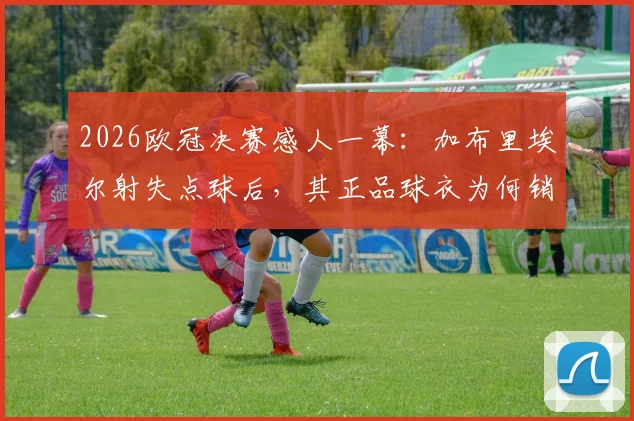 2026欧冠决赛感人一幕：加布里埃尔射失点球后，其正品球衣为何销量逆势暴涨？球迷支持原因全解析