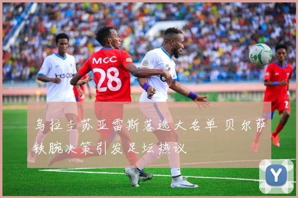 乌拉圭苏亚雷斯落选大名单 贝尔萨铁腕决策引发足坛热议
