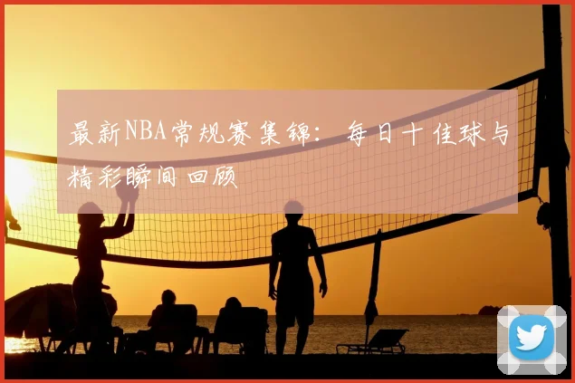 最新NBA常规赛集锦：每日十佳球与精彩瞬间回顾