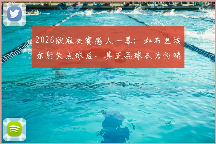 2026欧冠决赛感人一幕：加布里埃尔射失点球后，其正品球衣为何销量逆势暴涨？球迷支持原因全解析
