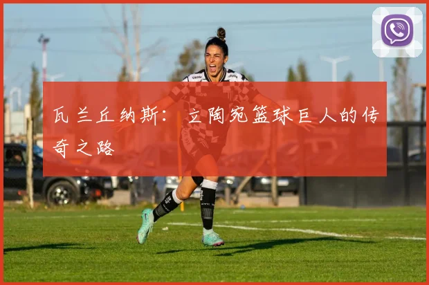 瓦兰丘纳斯：立陶宛篮球巨人的传奇之路