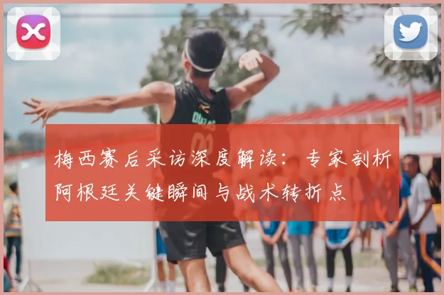 梅西赛后采访深度解读：专家剖析阿根廷关键瞬间与战术转折点